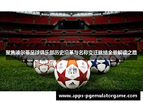 聚焦波尔蒂足球俱乐部历史沿革与名称变迁脉络全景解读之路 聚焦波尔蒂足球俱乐部历史沿革与名称变迁脉络全景解读之路