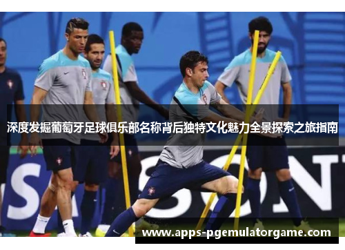 深度发掘葡萄牙足球俱乐部名称背后独特文化魅力全景探索之旅指南 深度发掘葡萄牙足球俱乐部名称背后独特文化魅力全景探索之旅指南