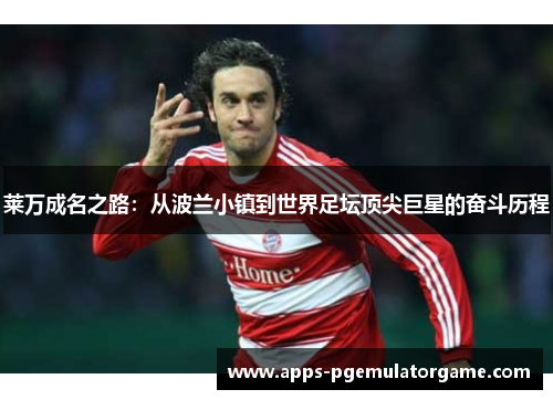 莱万成名之路:从波兰小镇到世界足坛顶尖巨星的奋斗历程 莱万成名之路:从波兰小镇到世界足坛顶尖巨星的奋斗历程
