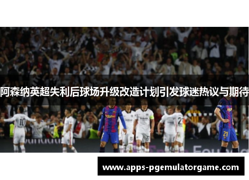 阿森纳英超失利后球场升级改造计划引发球迷热议与期待