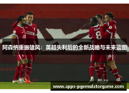 阿森纳重振雄风:英超失利后的全新战略与未来蓝图 阿森纳重振雄风:英超失利后的全新战略与未来蓝图