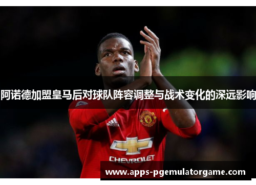 阿诺德加盟皇马后对球队阵容调整与战术变化的深远影响