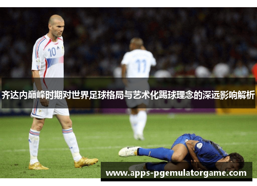 齐达内巅峰时期对世界足球格局与艺术化踢球理念的深远影响解析
