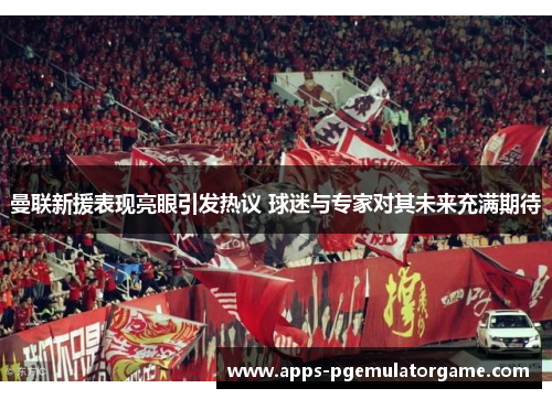 曼联新援表现亮眼引发热议 球迷与专家对其未来充满期待