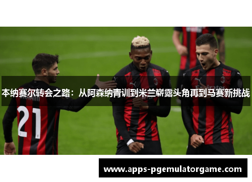 本纳赛尔转会之路：从阿森纳青训到米兰崭露头角再到马赛新挑战