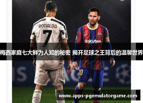 梅西家庭七大鲜为人知的秘密 揭开足球之王背后的温馨世界