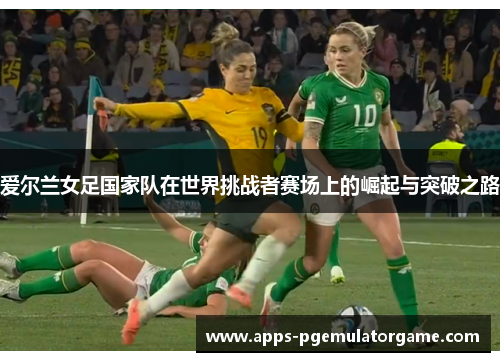 爱尔兰女足国家队在世界挑战者赛场上的崛起与突破之路 爱尔兰女足国家队在世界挑战者赛场上的崛起与突破之路
