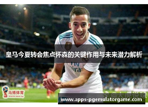 皇马今夏转会焦点怀森的关键作用与未来潜力解析