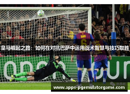 皇马崛起之路：如何在对抗巴萨中运用战术智慧与技巧取胜