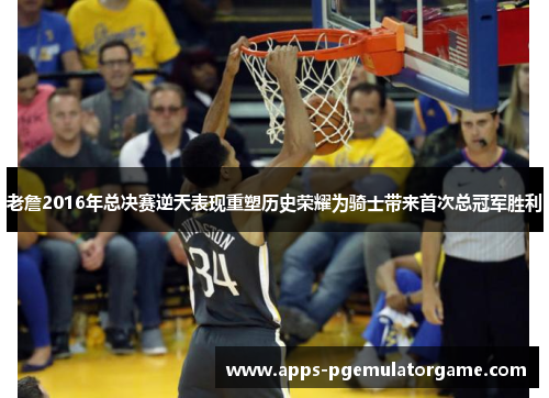 老詹2016年总决赛逆天表现重塑历史荣耀为骑士带来首次总冠军胜利