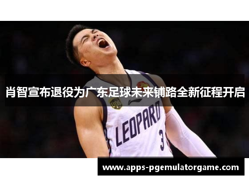 肖智宣布退役为广东足球未来铺路全新征程开启