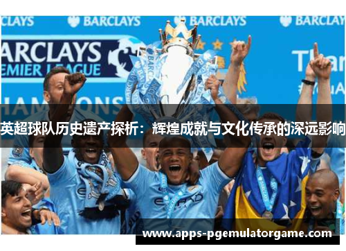英超球队历史遗产探析：辉煌成就与文化传承的深远影响