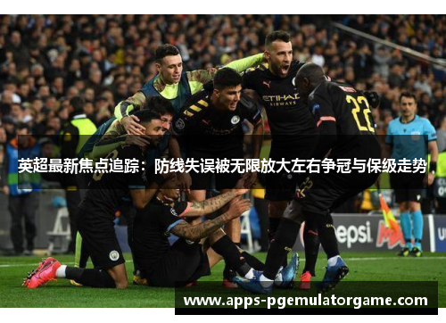 英超最新焦点追踪：防线失误被无限放大左右争冠与保级走势