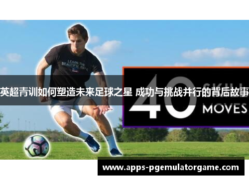 英超青训如何塑造未来足球之星 成功与挑战并行的背后故事