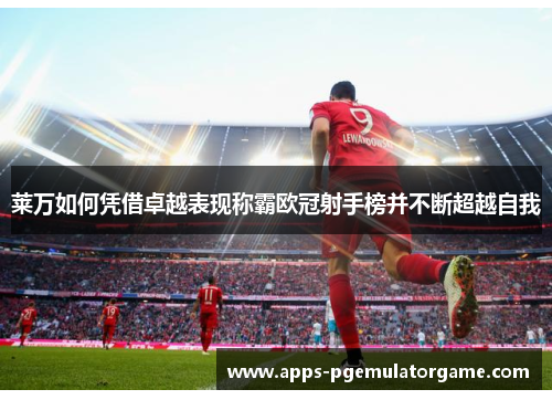 莱万如何凭借卓越表现称霸欧冠射手榜并不断超越自我