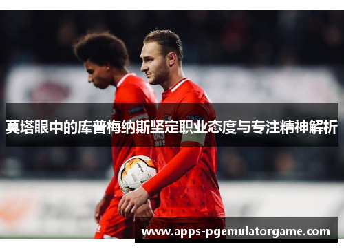 莫塔眼中的库普梅纳斯坚定职业态度与专注精神解析