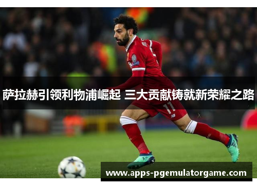 萨拉赫引领利物浦崛起 三大贡献铸就新荣耀之路