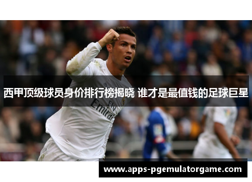 西甲顶级球员身价排行榜揭晓 谁才是最值钱的足球巨星