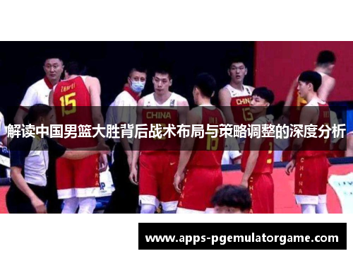 解读中国男篮大胜背后战术布局与策略调整的深度分析