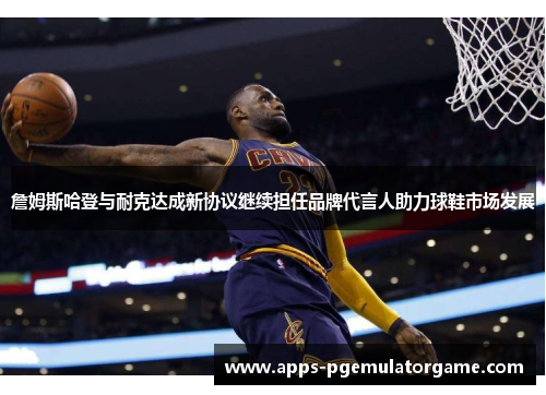 詹姆斯哈登与耐克达成新协议继续担任品牌代言人助力球鞋市场发展