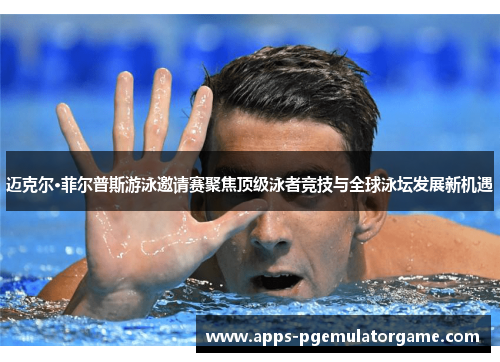 迈克尔·菲尔普斯游泳邀请赛聚焦顶级泳者竞技与全球泳坛发展新机遇