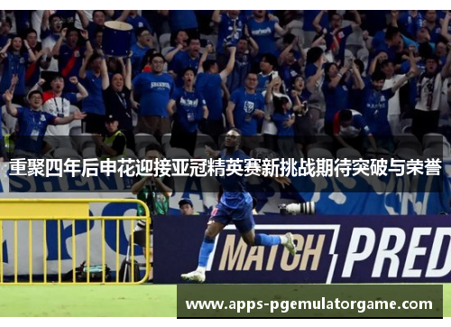 重聚四年后申花迎接亚冠精英赛新挑战期待突破与荣誉