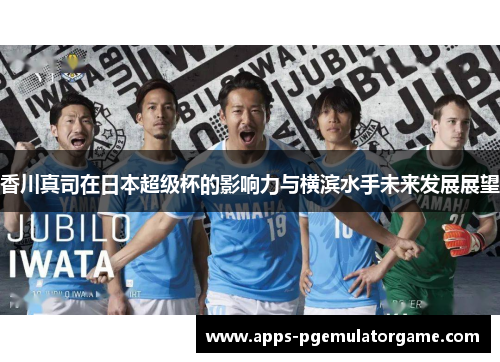 香川真司在日本超级杯的影响力与横滨水手未来发展展望